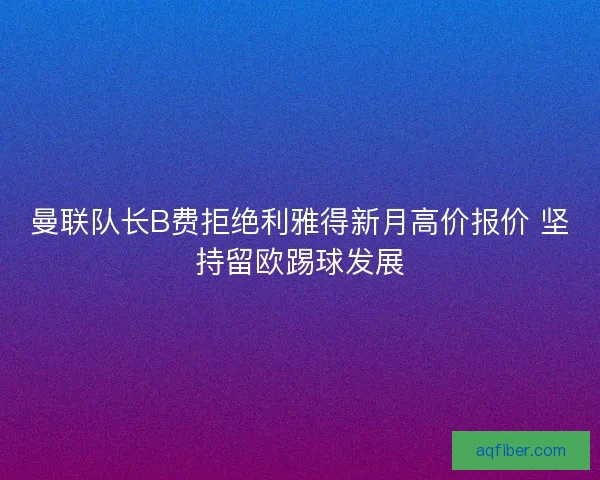曼联队长B费拒绝利雅得新月高价报价 坚持留欧踢球发展