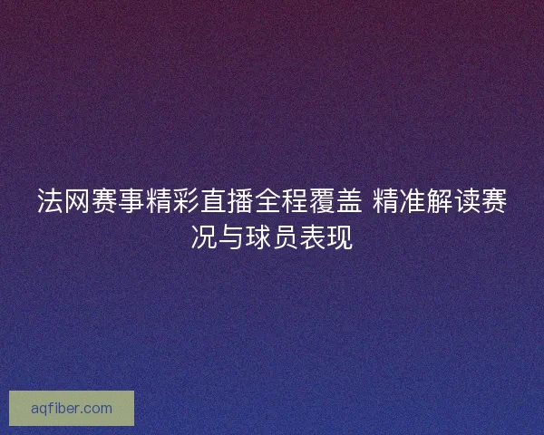法网赛事精彩直播全程覆盖 精准解读赛况与球员表现
