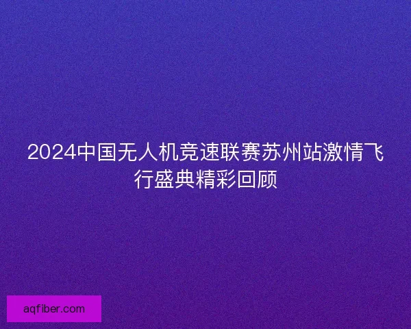 2024中国无人机竞速联赛苏州站激情飞行盛典精彩回顾